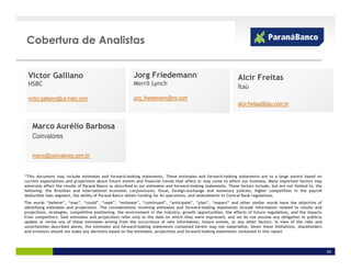 Cobertura de Analistas


  Victor Galliano                                        Jorg Friedemann                                        Alcir Freitas
  HSBC                                                   Merril Lynch
                                                                                                                Itaú
  victor.galliano@us.hsbc.com                            jorg_friedemann@ml.com
                                                                                                                alcir.freitas@itau.com.br


    Marco Aurélio Barbosa
    Coinvalores

    marco@coinvalores.com.br


“This document may include estimates and forward-looking statements. These estimates and forward-looking statements are to a large extent based on
current expectations and projections about future events and financial trends that affect or may come to affect our business. Many important factors may
adversely affect the results of Paraná Banco as described in our estimates and forward-looking statements. These factors include, but are not limited to, the
following: the Brazilian and international economic conjunctures, fiscal, foreign-exchange and monetary policies, higher competition in the payroll
deductible loan segment, the ability of Paraná Banco obtain funding for its operations, and amendments to Central Bank regulations.
The words “believe”, “may”, “could”, “seek”, “estimate”, “continued”, “anticipate”, “plan”, “expect” and other similar words have the objective of
identifying estimates and projections. The considerations involving estimates and forward-looking statements include information related to results and
projections, strategies, competitive positioning, the environment in the industry, growth opportunities, the effects of future regulations, and the impacts
from competitors. Said estimates and projections refer only to the date on which they were expressed, and we do not assume any obligation to publicly
update or revise any of these estimates arising from the occurrence of new information, future events, or any other factors. In view of the risks and
uncertainties described above, the estimates and forward-looking statements contained herein may not materialize. Given these limitations, shareholders
and investors should not make any decisions based on the estimates, projections and forward-looking statements contained in this report




                                                                                                                                                                29
 