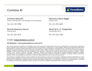 Contatos RI

 Cristiano Malucelli                                                                 Marianne Cabral Baggio
 Diretor Administrativo e de Relações com Investidores                               Analista de RI

 Tel: (41) 3351-9950                                                                 Tel: (41) 3351-9645


 Ricardo Rosanova Garcia                                                             Mauricio N. G. Fanganiello
 Gerente de RI                                                                       Coordenador de RI

 Tel: (41) 3351-9812                                                                 Tel: (41) 3351-9765


 e-mail: ir@paranabanco.com.br
 IR Website: www.paranabanco.com.br/ri
Este material pode incluir estimativas e declarações futuras. Essas estimativas e declarações futuras têm por embasamento, em grande parte, expectativas
atuais e projeções sobre eventos futuros e tendências financeiras que afetam ou podem afetar os nossos negócios. Muitos fatores importantes podem afetar
adversamente os resultados do Banco Paraná Banco tais como previstos em nossas estimativas e declarações futuras. Tais fatores incluem, entre outros, os
seguintes: conjuntura econômica nacional e internacional, políticas fiscal, cambial e monetária, aumento da concorrência no setor de crédito consignado,
habilidade do Banco Paraná Banco em obter funding para suas operações e alterações nas normas do Banco Central. As palavras “acredita”, “pode”,
“poderá”, “visa”, “estima”, “continua”, “antecipa”, “pretende”, “espera” e outras palavras similares têm por objetivo identificar estimativas e projeções.
As considerações sobre estimativas e declarações futuras incluem informações atinentes a resultados e projeções, estratégia, posição concorrência,
ambiente do setor, oportunidades de crescimento, os efeitos de regulamentação futura e os efeitos da concorrência.
Tais estimativas e projeções referem-se apenas à data em que foram expressas, sendo que não assumimos a obrigação de atualizar publicamente ou revisar
quaisquer dessas estimativas em razão da ocorrência de nova informação, eventos futuros ou de quaisquer outros fatores. Em vista dos riscos e incertezas
aqui descritos, as estimativas e declarações futuras constantes deste material podem não vir a se concretizar. Tendo em vista estas limitações, os acionistas
e investidores não devem tomar quaisquer decisões com base nas estimativas, projeções e declarações futuras contidas neste material.




                                                                                                                                                                30
 