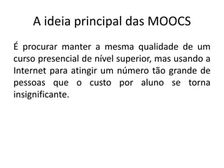 A ideia principal das MOOCS
É procurar manter a mesma qualidade de um
curso presencial de nível superior, mas usando a
Internet para atingir um número tão grande de
pessoas que o custo por aluno se torna
insignificante.
 