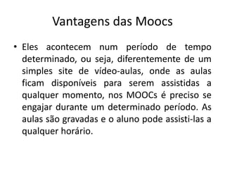 Vantagens das Moocs
• Eles acontecem num período de tempo
determinado, ou seja, diferentemente de um
simples site de vídeo-aulas, onde as aulas
ficam disponíveis para serem assistidas a
qualquer momento, nos MOOCs é preciso se
engajar durante um determinado período. As
aulas são gravadas e o aluno pode assisti-las a
qualquer horário.
 