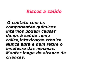 O contato com os componentes químicos internos podem causar danos à saúde como colica,intoxicaçao cronica. Nunca abra e nem retire o invólucro das mesmas. Manter longe do alcance de crianças.  Riscos a saúde 