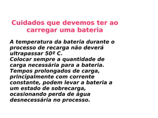 Cuidados que devemos ter ao carregar uma bateria A temperatura da bateria durante o processo de recarga não deverá ultrapassar 50º C. Colocar sempre a quantidade de carga necessária para a bateria. Tempos prolongados de carga, principalmente com corrente constante, podem levar a bateria a um estado de sobrecarga, ocasionando perda de água desnecessária no processo. 