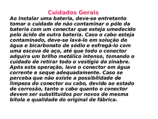 Cuidados Gerais Ao Instalar uma bateria, deve-se entretanto tomar o cuidado de não contaminar o pólo da bateria com um conectar que esteja umedecido pelo ácido de outra bateria. Caso o cabo esteja contaminado, deve-se lavá-lo em solução de água e bicarbonato de sódio e esfregá-lo com uma escova de aço, até que todo o conector adquira um brilho metálico intenso, tomando o cuidado de retirar todo o vestígio do zinabre. Após esta operação, lave o conector em água corrente e seque adequadamente. Caso se perceba que não existe a possibilidade de limpeza do conector ou cabo, devido ao estado de corrosão, tanto o cabo quanto o conector devem ser substituídos por novos de mesma bitola e qualidade do original de fábrica. 