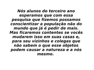Nós alunos do terceiro ano esperamos que com essa pesquisa que fizemos possamos conscientizar a população não do mundo que já é pedir de mais. Mas ficaremos contentes se vocês mudarem isso em suas casas e, para seu vizinhos e colegas que não sabem o que esse objetos podem causar a natureza e a nós mesmo.  