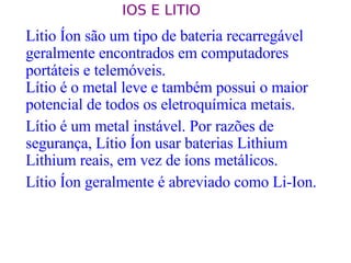 Litio Íon são um tipo de bateria recarregável geralmente encontrados em computadores portáteis e telemóveis.  Lítio é o metal leve e também possui o maior potencial de todos os eletroquímica metais.  Lítio é um metal instável. Por razões de segurança, Lítio Íon usar baterias Lithium Lithium reais, em vez de íons metálicos.  Lítio Íon geralmente é abreviado como Li-Ion.  IOS E LITIO  
