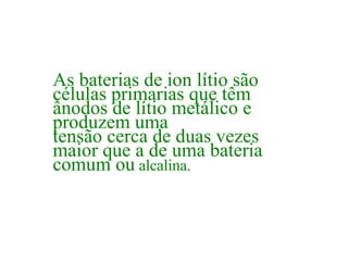 As baterias de ion lítio são células primarias que têm ânodos de lítio metálico e produzem uma tensão cerca de duas vezes maior que a de uma bateria comum ou  alcalina.  