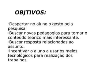 OBJTIVOS: Despertar no aluno o gosto pela pesquisa. Buscar novas pedagogias para tornar o conteúdo teórico mais interessante. Buscar resposta relacionadas ao assunto. Incentivar o aluno a usar os meios tecnológicos para realização dos trabalhos. 
