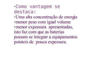 Como vantagem se destaca: Uma alta concentração de energia menor peso com igual volume menor expessura  apresentadas, isto faz com que as baterias  possam se integrar a equipamentos potateis de  pouca expessura. 