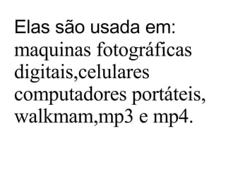 Elas são usada em:   maquinas fotográficas digitais,celulares computadores portáteis, walkmam,mp3 e mp4. 