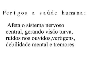 Perigos a saúde humana: Afeta o sistema nervoso central, gerando visão turva, ruídos nos ouvidos,vertigens, debilidade mental e tremores. 