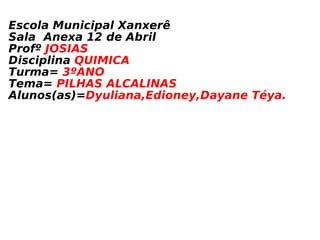 Escola Municipal Xanxerê Sala  Anexa 12 de Abril Profº  JOSIAS Disciplina  QUIMICA Turma=  3ºANO Tema=  PILHAS ALCALINAS Alunos(as)= Dyuliana,Edioney,Dayane Téya.  