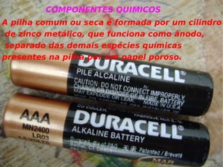 A pilha comum ou seca é formada por um cilindro de zinco metálico, que funciona como ânodo, separado das demais espécies químicas  presentes na pilha por um papel poroso. COMPONENTES QUIMICOS 