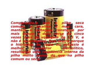 Comparando-a com a pilha seca comum, a alcalina é mais cara, mantém a voltagem constante por mais tempo e dura cerca de cinco vezes mais dá voltagem de 1,5 V, e não é recarregável. Isso ocorre porque o hidróxido de sódio ou potássio é melhor condutor eletrolítico, resultando uma resistência interna da pilha muito menor do que na pilha comum ou seca. 