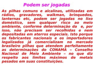 As pilhas comuns e alcalinas, utilizadas em rádios, gravadores, walkman, brinquedos, lanternas etc, podem ser jogadas no lixo doméstico, sem qualquer risco ao meio ambiente, conforme determinação da  e, por isso, não precisam ser recolhidas e nem depositadas em aterros especiais. Isto porque os fabricantes nacionais e os importadores legalizados já comercializam no mercado brasileiro pilhas que atendem perfeitamente as determinações do CONAMA – Conselho Nacional de Meio Ambiente – no que diz respeito aos limites máximos de metais pesados em suas constituições.  Podem ser jogadas 