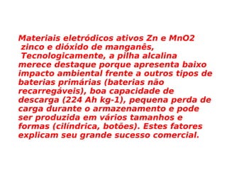 Materiais eletródicos ativos Zn e MnO2 zinco e dióxido de manganês, Tecnologicamente, a pilha alcalina merece destaque porque apresenta baixo impacto ambiental frente a outros tipos de baterias primárias (baterias não recarregáveis), boa capacidade de descarga (224 Ah kg-1), pequena perda de carga durante o armazenamento e pode ser produzida em vários tamanhos e formas (cilíndrica, botões). Estes fatores explicam seu grande sucesso comercial.   