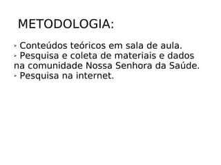 METODOLOGIA: Conteúdos teóricos em sala de aula. Pesquisa e coleta de materiais e dados na comunidade Nossa Senhora da Saúde. Pesquisa na internet.  