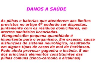 As pilhas e baterias que atenderem aos limites previstos no artigo 6º poderão ser dispostas, juntamente com os resíduos domiciliares, em aterros sanitários licenciados. Manganês:Em pequena quantidade é importante para o organismo. Em excesso, causa disfunções do sistema neurológico, resultando em alguns tipos de casos de mal de Parkinson. Pode ainda provocar gagueira e insônia. É um dos principais elementos constituintes das pilhas comuns (zinco-carbono e alcalinas) DANOS A SAÚDE 