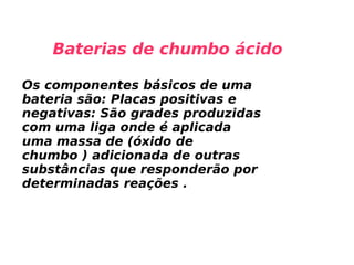 Baterias de chumbo ácido Os componentes básicos de uma bateria são: Placas positivas e negativas: São grades produzidas com uma liga onde é aplicada uma massa de (óxido de chumbo ) adicionada de outras substâncias que responderão por determinadas reações . 