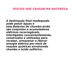 A destinação final inadequada pode poluir águas e solo.Baterias de chumbo-ácido são conjuntos e acumuladores elétricos recarregáveis, interligados convenientemente, construídos e utilizados para receber, armazenar e liberar energia elétrica por meio de reações químicas envolvendo chumbo e ácido sulfúrico.  RISCOS QUE CAUSAN NA NATUREZA 