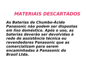 MATERIAIS DESCARTADOS As Baterias de Chumbo-Ácido Panasonic não podem ser dispostas em lixo doméstico. Após o uso, as baterias deverão ser devolvidas à rede de assistência técnica ou revendedores Panasonic que as comercializam para serem encaminhadas à Panasonic do Brasil Ltda. 