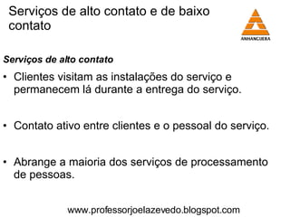 Serviços de alto contato e de baixo contato Serviços de alto contato Clientes visitam as instalações do serviço e permanecem lá durante a entrega do serviço. Contato ativo entre clientes e o pessoal do serviço. Abrange a maioria dos serviços de processamento de pessoas. www.professorjoelazevedo.blogspot.com 