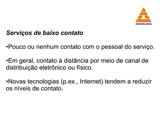 Serviços de baixo contato Pouco ou nenhum contato com o pessoal do serviço. Em geral, contato à distância por meio de canal de distribuição eletrônico ou físico. Novas tecnologias (p.ex., Internet) tendem a reduzir os níveis de contato. 
