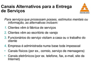 Canais Alternativos para a Entrega  de Serviços Para serviços que processam posses, estímulos mentais ou informação, as alternativas incluem: 1. Clientes vêm à fábrica de serviços 2. Clientes vêm ao escritório de varejo 3. Funcionários do serviço visitam a casa ou o trabalho do cliente  4. Empresa é administrada numa base toda impessoal Canais físicos (por ex., correio, serviço de mensagens) Canais eletrônicos (por ex. telefone, fax, e-mail, site da Internet) 