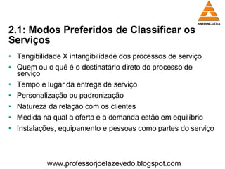 2.1: Modos Preferidos de Classificar os Serviços Tangibilidade X intangibilidade dos processos de serviço Quem ou o quê é o destinatário direto do processo de serviço Tempo e lugar da entrega de serviço Personalização ou padronização Natureza da relação com os clientes Medida na qual a oferta e a demanda estão em equilíbrio Instalações, equipamento e pessoas como partes do serviço  www.professorjoelazevedo.blogspot.com 