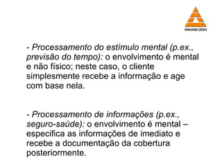 - Processamento do estímulo mental (p.ex., previsão do tempo):   o envolvimento é mental e não físico; neste caso, o cliente simplesmente recebe a informação e age com base nela. - Processamento de informações (p.ex., seguro-saúde):   o envolvimento é mental – especifica as informações de imediato e recebe a documentação da cobertura posteriormente. 