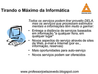 Tirando o Máximo da Informática Todos os serviços podem tirar proveito DELA, mas os serviços que processam estímulos mentais e informações têm muito a ganhar: Entrega a distância de serviços baseados em informação "a qualquer hora, em qualquer lugar" Novos aspectos do serviço através de sites da Web, e-mail e Internet (por ex., informação, reservas) Mais oportunidades para auto-serviço Novos serviços podem ser oferecidos www.professorjoelazevedo.blogspot.com 