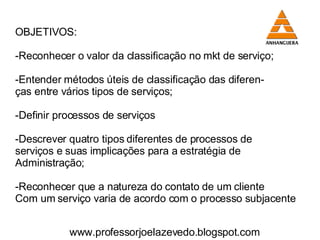 OBJETIVOS: Reconhecer o valor da classificação no mkt de serviço; Entender métodos úteis de classificação das diferen- ças entre vários tipos de serviços; -Definir processos de serviços Descrever quatro tipos diferentes de processos de  serviços e suas implicações para a estratégia de  Administração; Reconhecer que a natureza do contato de um cliente Com um serviço varia de acordo com o processo subjacente  www.professorjoelazevedo.blogspot.com 