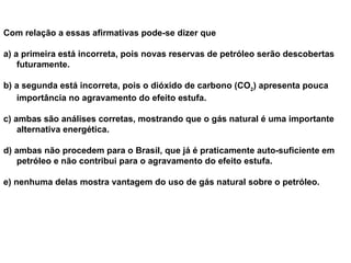 Com relação a essas afirmativas pode-se dizer que  a) a primeira está incorreta, pois novas reservas de petróleo serão descobertas futuramente.     b)  a segunda está incorreta, pois o dióxido de carbono (CO 2 ) apresenta pouca importância no agravamento do efeito estufa.    c)  ambas são análises corretas, mostrando que o gás natural é uma importante alternativa energética.     d)  ambas não procedem para o Brasil, que já é praticamente auto-suficiente em petróleo e não contribui para o agravamento do efeito estufa.    e)  nenhuma delas mostra vantagem do uso de gás natural sobre o petróleo.   