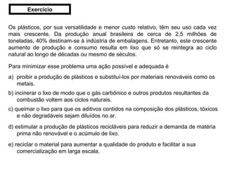 Os plásticos, por sua versatilidade e menor custo relativo, têm seu uso cada vez mais crescente. Da produção anual brasileira de cerca de 2,5 milhões de toneladas, 40% destinam-se à indústria de embalagens. Entretanto, este crescente aumento de produção e consumo resulta em lixo que só se reintegra ao ciclo natural ao longo de décadas ou mesmo de séculos. Para minimizar esse problema uma ação possível e adequada é proibir a produção de plásticos e substituí-los por materiais renováveis como os metais. b) incinerar o lixo de modo que o gás carbônico e outros produtos resultantes da combustão voltem aos ciclos naturais. c) queimar o lixo para que os aditivos contidos na composição dos plásticos, tóxicos e não degradáveis sejam diluídos no ar. d) estimular a produção de plásticos recicláveis para reduzir a demanda de matéria prima não renovável e o acúmulo de lixo. e) reciclar o material para aumentar a qualidade do produto e facilitar a sua comercialização em larga escala. Exercício 