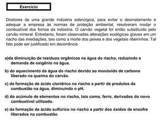 Diretores de uma grande indústria siderúrgica, para evitar o desmatamento e adequar a empresa às normas de proteção ambiental, resolveram mudar o combustível dos fornos da indústria. O carvão vegetal foi então substituído pelo carvão mineral. Entretanto, foram observadas alterações ecológicas graves em um riacho das imediações, tais como a morte dos peixes e dos vegetais ribeirinhos. Tal fato pode ser justificado em decorrência  a)da diminuição de resíduos orgânicos na água do riacho, reduzindo a demanda de oxigênio na água.    b) do aquecimento da água do riacho devido ao monóxido de carbono liberado na queima do carvão.   c) da formação de ácido clorídrico no riacho a partir de produtos da combustão na água, diminuindo o pH.   d) do acúmulo de elementos no riacho, tais como, ferro, derivados do novo combustível utilizado.   e) da formação de ácido sulfúrico no riacho a partir dos óxidos de enxofre liberados na combustão .    Exercício 