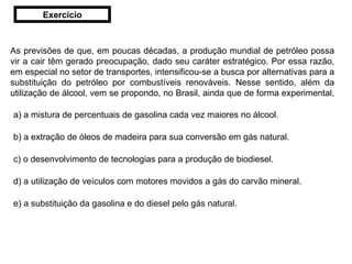As previsões de que, em poucas décadas, a produção mundial de petróleo possa vir a cair têm gerado preocupação, dado seu caráter estratégico. Por essa razão, em especial no setor de transportes, intensificou-se a busca por alternativas para a substituição do petróleo por combustíveis renováveis. Nesse sentido, além da utilização de álcool, vem se propondo, no Brasil, ainda que de forma experimental,  a) a mistura de percentuais de gasolina cada vez maiores no álcool.     b) a extração de óleos de madeira para sua conversão em gás natural. c) o desenvolvimento de tecnologias para a produção de biodiesel.  d) a utilização de veículos com motores movidos a gás do carvão mineral.  e) a substituição da gasolina e do diesel pelo gás natural.     Exercício 