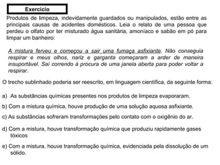 Produtos de limpeza, indevidamente guardados ou manipulados, estão entre as principais causas de acidentes domésticos. Leia o relato de uma pessoa que perdeu o olfato por ter misturado água sanitária, amoníaco e sabão em pó para limpar um banheiro: A mistura ferveu e começou a sair uma fumaça asfixiante . Não conseguia respirar e meus olhos, nariz e garganta começaram a arder de maneira insuportável. Saí correndo à procura de uma janela aberta para poder voltar a respirar. O trecho sublinhado poderia ser reescrito, em linguagem científica, da seguinte forma: As substâncias químicas presentes nos produtos de limpeza evaporaram. b) Com a mistura química, houve produção de uma solução aquosa asfixiante. c) As substâncias sofreram transformações pelo contato com o oxigênio do ar. d) Com a mistura, houve transformação química que produziu rapidamente gases tóxicos e) Com a mistura, houve transformação química, evidenciada pela dissolução de um sólido. Exercício 