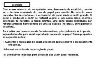 Com o uso intensivo do computador como ferramenta de escritório, previu-se o declínio acentuado do uso de papel para escrita. No entanto, essa previsão não se confirmou, e o consumo de papel ainda é muito grande. O papel é produzido a partir de material vegetal e, por conta disso, enormes extensões de florestas já foram extintas, uma parte sendo substituída por reflorestamentos homogêneos de uma só espécie (no Brasil, principalmente eucalipto).   Para evitar que novas áreas de florestas nativas, principalmente as tropicais, sejam destruídas para suprir a produção crescente de papel, foram propostas as seguintes ações:   II-Reduzir as tarifas de importação de papel. I-Aumentar a reciclagem de papel, através da coleta seletiva e processamento em usinas.  III. Diminuir os impostos para produtos que usem papel reciclado.   Exercício 