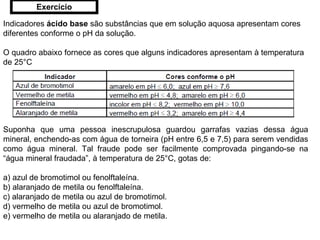 Indicadores  ácido base  são substâncias que em solução aquosa apresentam cores diferentes conforme o pH da solução. O quadro abaixo fornece as cores que alguns indicadores apresentam à temperatura de 25°C Suponha que uma pessoa inescrupulosa guardou garrafas vazias dessa água mineral, enchendo-as com água de torneira (pH entre 6,5 e 7,5) para serem vendidas como água mineral. Tal fraude pode ser facilmente comprovada pingando-se na “água mineral fraudada”, à temperatura de 25°C, gotas de: a) azul de bromotimol ou fenolftaleína. b) alaranjado de metila ou fenolftaleína. c) alaranjado de metila ou azul de bromotimol. d) vermelho de metila ou azul de bromotimol. e) vermelho de metila ou alaranjado de metila. Exercício 