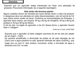 Suponha que um agricultor esteja interessado em fazer uma plantação de girassóis. Procurando informação, leu a seguinte reportagem: Solo ácido não favorece plantio Alguns cuidados devem ser tomados por quem decide iniciar o cultivo do girassol. A oleaginosa deve ser plantada em solos descompactados, com pH acima de 5,2 (que indica menor acidez da terra). Conforme as recomendações da Embrapa, o agricultor deve colocar, por hectare, 40 kg a 60 kg de nitrogênio, 40 kg a 80 kg de potássio e 40 kg a 80 kg de fósforo. O pH do solo, na região do agricultor, é de 4,8. Dessa forma, o agricultor deverá fazer a “calagem”. (Folha de S. Paulo, 25/09/1996) Suponha que o agricultor vá fazer calagem (aumento do pH do solo por adição de cal virgem – CaO). De maneira simplificada, a diminuição da acidez se dá pela interação da cal (CaO) com a água presente no solo, gerando hidróxido de cálcio (Ca(OH) 2 ), que reage com os íons H +  (dos ácidos), ocorrendo, então, a formação de água e deixando íons Ca 2+  no solo. Exercício 