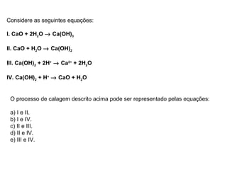 Considere as seguintes equações: I. CaO + 2H 2 O    Ca(OH) 3 II. CaO + H 2 O    Ca(OH) 2 III. Ca(OH) 2  + 2H +     Ca 2+  + 2H 2 O IV. Ca(OH) 2  + H +     CaO + H 2 O O processo de calagem descrito acima pode ser representado pelas equações: a) I e II. b) I e IV. c) II e III. d) II e IV. e) III e IV. 