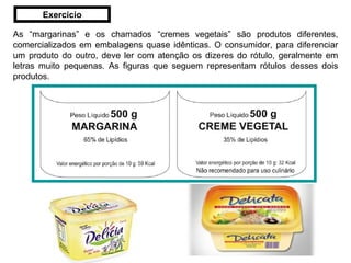 As “margarinas” e os chamados “cremes vegetais” são produtos diferentes, comercializados em embalagens quase idênticas. O consumidor, para diferenciar um produto do outro, deve ler com atenção os dizeres do rótulo, geralmente em letras muito pequenas. As figuras que seguem representam rótulos desses dois produtos.  Exercício 