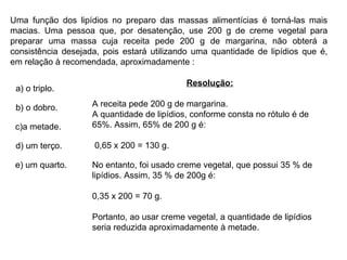 Uma função dos lipídios no preparo das massas alimentícias é torná-las mais macias. Uma pessoa que, por desatenção, use 200 g de creme vegetal para preparar uma massa cuja receita pede 200 g de margarina, não obterá a consistência desejada, pois estará utilizando uma quantidade de lipídios que é, em relação à recomendada, aproximadamente : a)  o triplo.      b)  o dobro.         c) a metade.         d)  um terço.     e)  um quarto.     Resolução: A receita pede 200 g de margarina. A quantidade de lipídios, conforme consta no rótulo é de 65%. Assim, 65% de 200 g é: 0,65 x 200 = 130 g. No entanto, foi usado creme vegetal, que possui 35 % de lipídios. Assim, 35 % de 200g é:  0,35 x 200 = 70 g. Portanto, ao usar creme vegetal, a quantidade de lipídios seria reduzida aproximadamente à metade. 