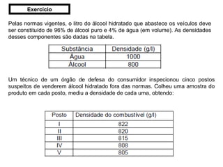 Pelas normas vigentes, o litro do álcool hidratado que abastece os veículos deve ser constituído de 96% de álcool puro e 4% de água (em volume). As densidades desses componentes são dadas na tabela. Um técnico de um órgão de defesa do consumidor inspecionou cinco postos suspeitos de venderem álcool hidratado fora das normas. Colheu uma amostra do produto em cada posto, mediu a densidade de cada uma, obtendo: Exercício 