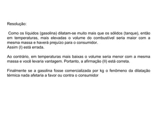 Resolução: Como os líquidos (gasolina) dilatam-se muito mais que os sólidos (tanque), então em temperaturas, mais elevadas o volume do combustível seria maior com a mesma massa e haverá prejuízo para o consumidor.  Assim (I) está errada. Ao contrário, em temperaturas mais baixas o volume seria menor com a mesma massa e você levaria vantagem. Portanto, a afirmação (II) está correta. Finalmente se a gasolina fosse comercializada por kg o fenômeno da dilatação térmica nada afetaria a favor ou contra o consumidor 