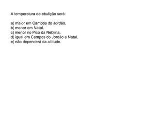 A temperatura de ebulição será: a) maior em Campos do Jordão. b) menor em Natal. c) menor no Pico da Neblina. d) igual em Campos do Jordão e Natal. e) não dependerá da altitude. 
