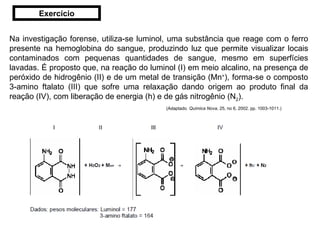 Na investigação forense, utiliza-se luminol, uma substância que reage com o ferro presente na hemoglobina do sangue, produzindo luz que permite visualizar locais contaminados com pequenas quantidades de sangue, mesmo em superfícies lavadas. É proposto que, na reação do luminol (I) em meio alcalino, na presença de peróxido de hidrogênio (II) e de um metal de transição (Mn + ), forma-se o composto 3-amino ftalato (III) que sofre uma relaxação dando origem ao produto final da reação (IV), com liberação de energia (h) e de gás nitrogênio (N 2 ). (Adaptado.  Química Nova , 25, no 6, 2002. pp. 1003-1011.) Exercício 