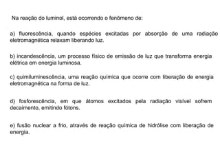 Na reação do luminol, está ocorrendo o fenômeno de: a) fluorescência, quando espécies excitadas por absorção de uma radiação eletromagnética relaxam liberando luz. b) incandescência, um processo físico de emissão de luz que transforma energia elétrica em energia luminosa. c) quimiluminescência, uma reação química que ocorre com liberação de energia eletromagnética na forma de luz. d) fosforescência, em que átomos excitados pela radiação visível sofrem decaimento, emitindo fótons. e) fusão nuclear a frio, através de reação química de hidrólise com liberação de energia. 
