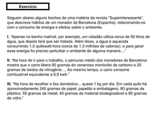 Seguem abaixo alguns trechos de uma matéria da revista “Superinteressante”, que descreve hábitos de um morador de Barcelona (Espanha), relacionando-os com o consumo de energia e efeitos sobre o ambiente. I.  “Apenas no banho matinal, por exemplo, um cidadão utiliza cerca de 50 litros de água, que depois terá que ser tratada. Além disso, a água é aquecida consumindo 1,5 quilowatt-hora (cerca de 1,3 milhões de calorias), e para gerar essa energia foi preciso perturbar o ambiente de alguma maneira....” II.  “Na hora de ir para o trabalho, o percurso médio dos moradores de Barcelona mostra que o carro libera 90 gramas do venenoso monóxido de carbono e 25 gramas de óxidos de nitrogênio ... Ao mesmo tempo, o carro consome combustível equivalente a 8,9 kwh.” III.  “Na hora de recolher o lixo doméstico... quase 1 kg por dia. Em cada quilo há aproximadamente 240 gramas de papel, papelão e embalagens; 80 gramas de plástico; 55 gramas de metal; 40 gramas de material biodegradável e 80 gramas de vidro.” Exercício 