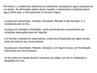 No trecho I, a matéria faz referência ao tratamento necessário à água resultante de um banho. As afirmações abaixo dizem respeito a tratamentos e destinos dessa água. Entre elas, a mais plausível é a de que a água: a) passa por peneiração, cloração, floculação, filtração e pós-cloração, e  é canalizada para os rios. b) passa por cloração e destilação, sendo devolvida aos consumidores em condições adequadas para ser ingerida. c) é fervida e clorada em reservatórios, onde fica armazenada por algum tempo antes de retornar aos consumidores. d) passa por decantação, filtração, cloração e, em alguns casos, por fluoretação, retornando aos consumidores. e) não pode ser tratada devido à presença do sabão, por isso é canalizada e despejada em rios. 