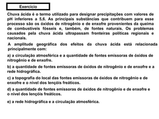 Chuva ácida é o termo utilizado para designar precipitações com valores de pH inferiores a 5,6. As principais substâncias que contribuem para esse processo são os óxidos de nitrogênio e de enxofre provenientes da queima de combustíveis fósseis e, também, de fontes naturais. Os problemas causados pela chuva ácida ultrapassam fronteiras políticas regionais e nacionais. A amplitude geográfica dos efeitos da chuva ácida está relacionada principalmente com: a) a circulação atmosférica e a quantidade de fontes emissoras de óxidos de nitrogênio e de enxofre. b) a quantidade de fontes emissoras de óxidos de nitrogênio e de enxofre e a rede hidrográfica. c) a topografia do local das fontes emissoras de óxidos de nitrogênio e de enxofre e o nível dos lençóis freáticos. d) a quantidade de fontes emissoras de óxidos de nitrogênio e de enxofre e o nível dos lençóis freáticos. e) a rede hidrográfica e a circulação atmosférica. Exercício 